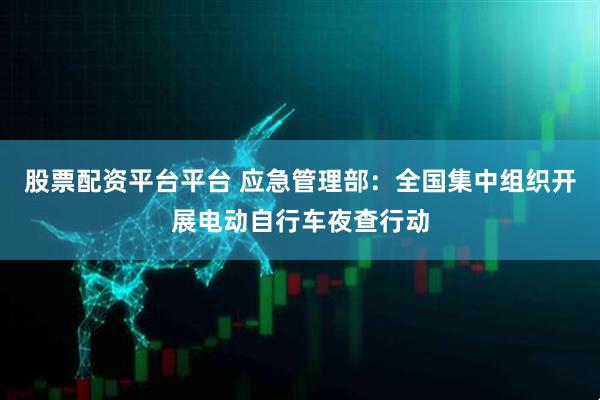 股票配资平台平台 应急管理部：全国集中组织开展电动自行车夜查行动