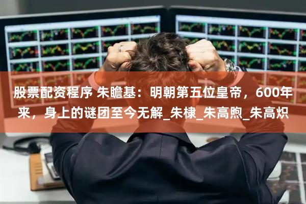 股票配资程序 朱瞻基：明朝第五位皇帝，600年来，身上的谜团至今无解_朱棣_朱高煦_朱高炽