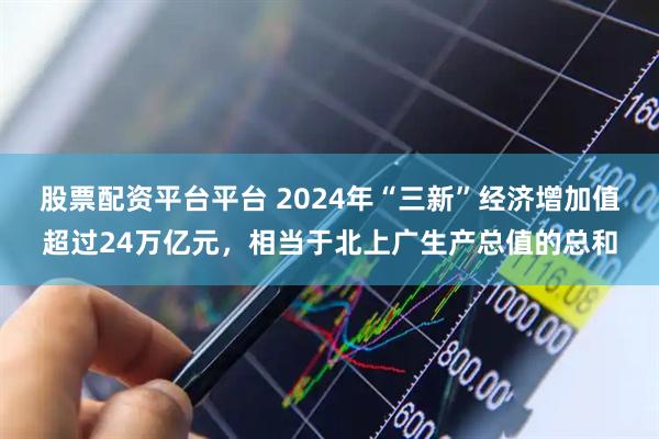 股票配资平台平台 2024年“三新”经济增加值超过24万亿元，相当于北上广生产总值的总和