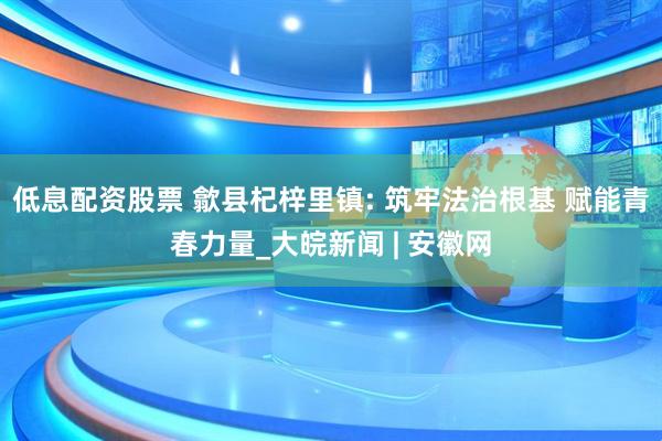低息配资股票 歙县杞梓里镇: 筑牢法治根基 赋能青春力量_大皖新闻 | 安徽网