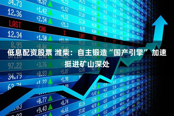 低息配资股票 潍柴：自主锻造“国产引擎” 加速挺进矿山深处
