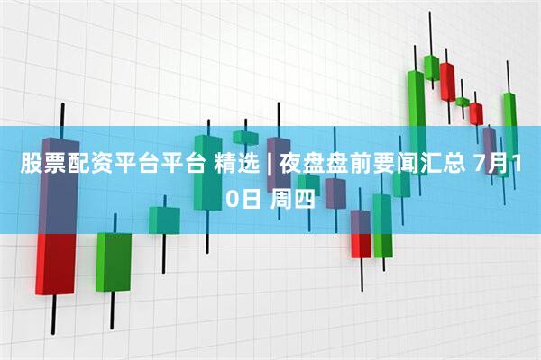 股票配资平台平台 精选 | 夜盘盘前要闻汇总 7月10日 周四