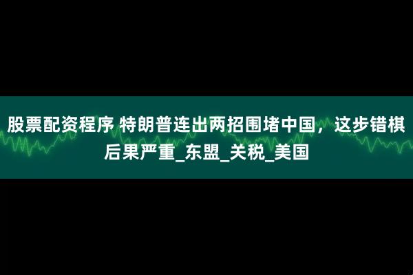 股票配资程序 特朗普连出两招围堵中国，这步错棋后果严重_东盟_关税_美国