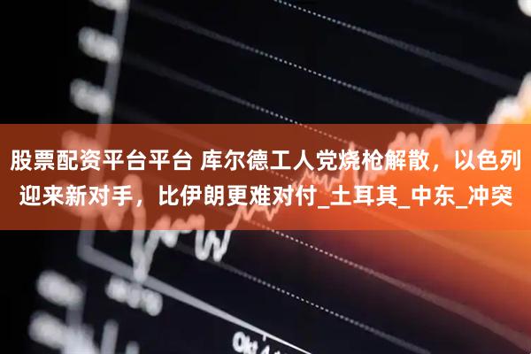 股票配资平台平台 库尔德工人党烧枪解散，以色列迎来新对手，比伊朗更难对付_土耳其_中东_冲突