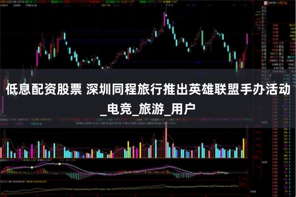 低息配资股票 深圳同程旅行推出英雄联盟手办活动_电竞_旅游_用户
