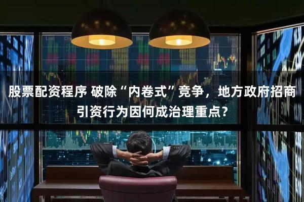 股票配资程序 破除“内卷式”竞争，地方政府招商引资行为因何成治理重点？