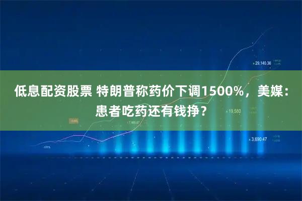 低息配资股票 特朗普称药价下调1500%，美媒：患者吃药还有钱挣？