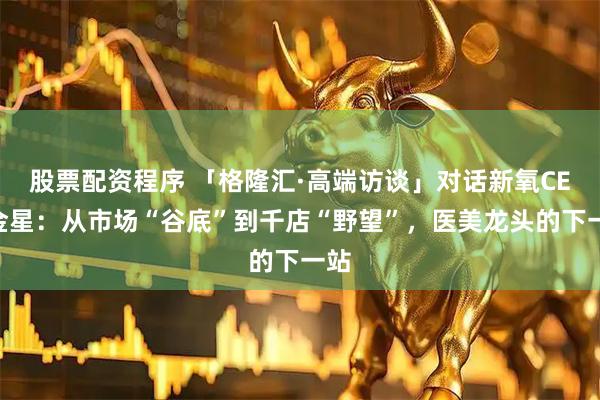 股票配资程序 「格隆汇·高端访谈」对话新氧CEO金星：从市场“谷底”到千店“野望”，医美龙头的下一站