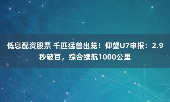 低息配资股票 千匹猛兽出笼！仰望U7申报：2.9秒破百，综合续航1000公里