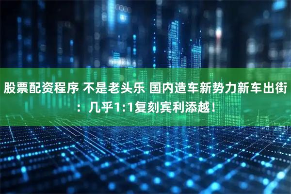 股票配资程序 不是老头乐 国内造车新势力新车出街：几乎1:1复刻宾利添越！