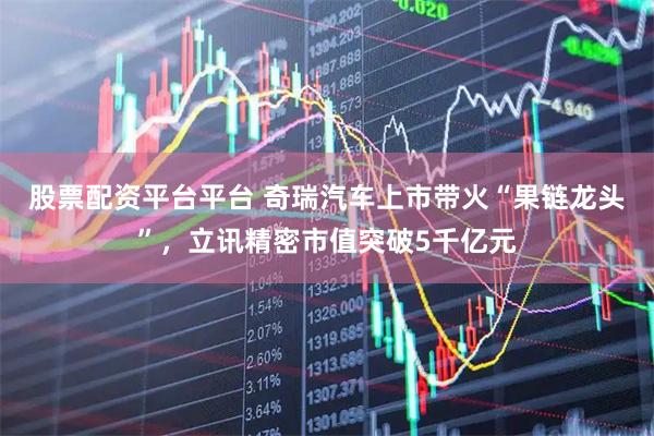 股票配资平台平台 奇瑞汽车上市带火“果链龙头”，立讯精密市值突破5千亿元