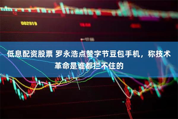 低息配资股票 罗永浩点赞字节豆包手机，称技术革命是谁都拦不住的