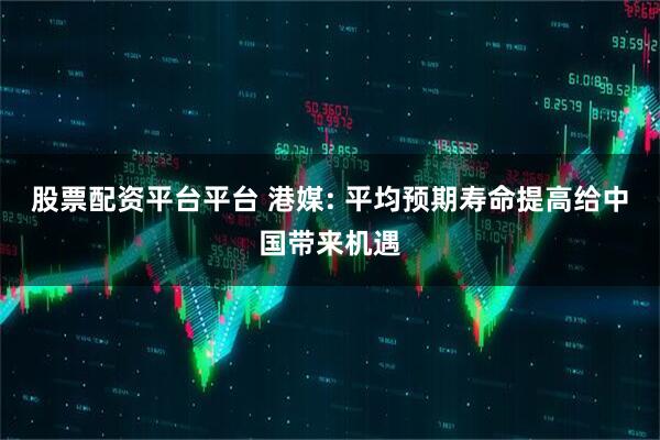 股票配资平台平台 港媒: 平均预期寿命提高给中国带来机遇