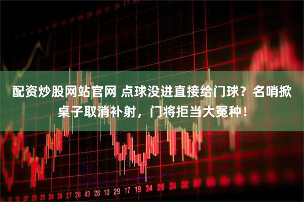 配资炒股网站官网 点球没进直接给门球？名哨掀桌子取消补射，门将拒当大冤种！