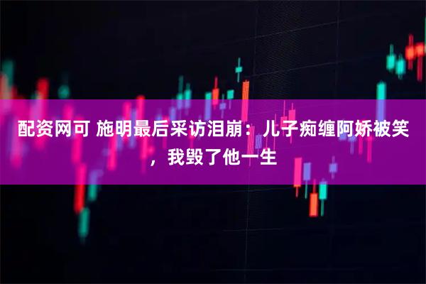 配资网可 施明最后采访泪崩：儿子痴缠阿娇被笑，我毁了他一生