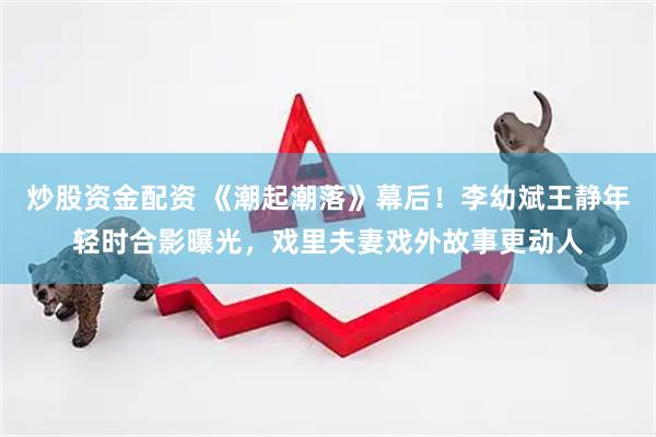 炒股资金配资 《潮起潮落》幕后！李幼斌王静年轻时合影曝光，戏里夫妻戏外故事更动人