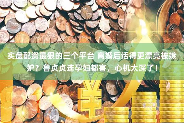 实盘配资最狠的三个平台 离婚后活得更漂亮被嫉妒？鲁贞贞连孕妇都害，心机太深了！