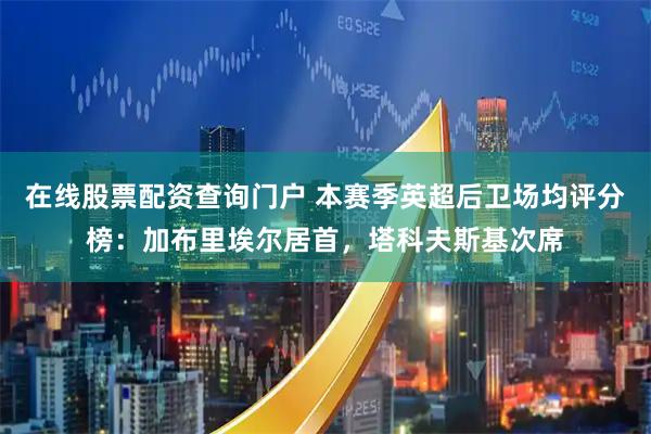 在线股票配资查询门户 本赛季英超后卫场均评分榜：加布里埃尔居首，塔科夫斯基次席