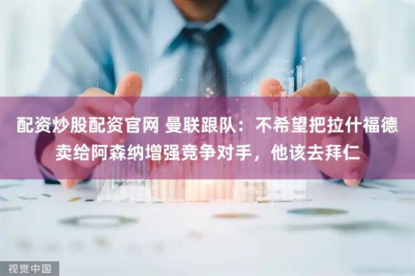配资炒股配资官网 曼联跟队：不希望把拉什福德卖给阿森纳增强竞争对手，他该去拜仁